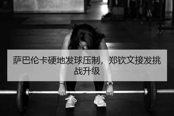 萨巴伦卡硬地发球压制，郑钦文接发挑战升级